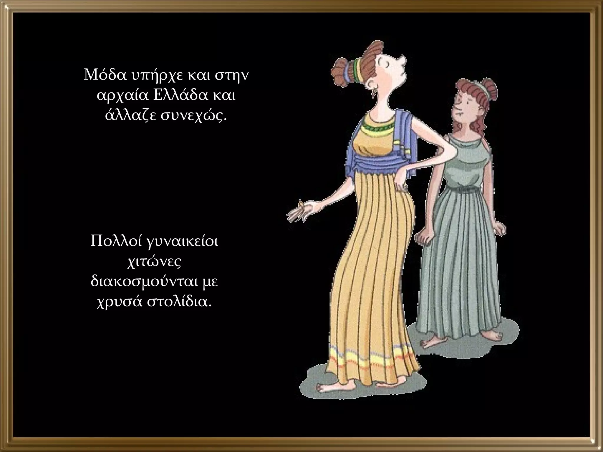 Μόδα υπήρχε και στην αρχαία Ελλάδα και άλλαζε συνεχώς. Πολλοί γυναικείοι χιτώνες διακοσμούνται με χρυσά στολίδια. 