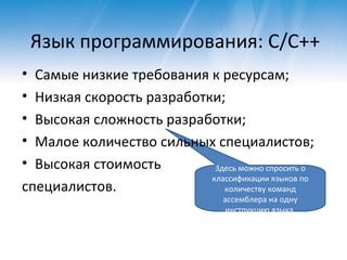Язык программирования : C/C++ Самые низкие требования к ресурсам ; Низкая скорость разработки ; Высокая сложность разработки ; Малое количество сильных специалистов ; Высокая стоимость специалистов. Здесь можно спросить о классификации языков по количеству команд ассемблера на одну инструкцию языка. 