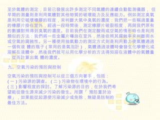 至於氣體的測定，目前已發展出許多測定不同氣體的連續自動監測儀器， 但早期的測量則是利用氣體對其他物質的破壞能力及反應能力。例如測定臭氧是利用它破壞橡膠的程度，來判斷大氣中臭氧的濃度：我們把一些稱過重量的橡膠片掛在室外，經過一段時間後，測定橡膠片破裂程度，再與我們原有的數據對照得到臭氧的濃度。目前我們在測定酸雨或空氣的情形時也是利用類似的方法：我們將一些金屬片曝放在室外，然後依照其腐蝕率來判斷雨水或空氣的腐蝕性。另一種使用抽氣動力的測定方式則是利用動力使氣體通過一個有液 體的瓶子 ( 常用的是氣泡計 ) ，氣體通過液體時會發生化學變化或溶解在液體中，然後我們就可以用化學分析的方法得知溶在液體中的氣體量，從而計算出氣 體的濃度。  九、空氣污染的預防與控制  空氣污染的預防與控制可以從三個方向著手，包括：  ( 一 ) 污染源的調查。 ( 二 ) 污染物在環境中的行為。  ( 三 ) 影響程度的探討。了解污染源的目的，在於我們希望能從發生源來減少污染的發生。所謂「 預防重於治療」，如果能從起源使污染減少或免除，無疑是防制的最佳方法。   