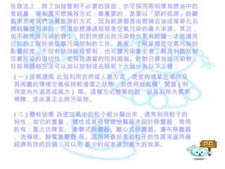 在做法上，除了加強管制不必要的排放，亦可採用限制煤和燃油中的含硫量，管制露天燃燒等方式；最重要的，是要以「節約能源」的觀點來思考我們消費能源的方式，因為能源都是由燃燒石油或煤等化石燃料轉換而來的，而這些燃燒過程就是空氣污染的最大來源。其次，如不能免除污染的發生，則對所排出的污染物也要有認識，才能運用已知的工程技術從事污染控制的工作。最後，了解某類型空氣污染的影響程度，不但有助於政府管制，也可讓污染產生者了解及判斷防制空氣污染的迫切性，並採取適當的防制措施。針對已排放的污染物，目前有哪些方法可以加以控制或去除呢？大致分為以下三種： ( 一 ) 排氣通風 此指利用自然或人為方式，使室內或某些場所及其周圍的環境空氣保持較清潔之狀態，如使用抽風機，開窗 ( 利用室內外溫差或風力 )  等。這種方式簡單的說，就是利用大氣來稀釋，並非真正去除污染物。 ( 二 ) 塵粒收集 為使空氣中的粒小能分離出來，通常利用粒子的特性，如它的重量 、慣性或其他物理性質等來設計除塵器，常用的有：重力沈降室、 衝擊式除塵器、離心式除塵器、濾布除塵器、洗滌塔、靜電集塵器 等。選用時最好是依粒子的性質來選用最經濟有效的設備，可以用 最少的成本達到最大的效果。 