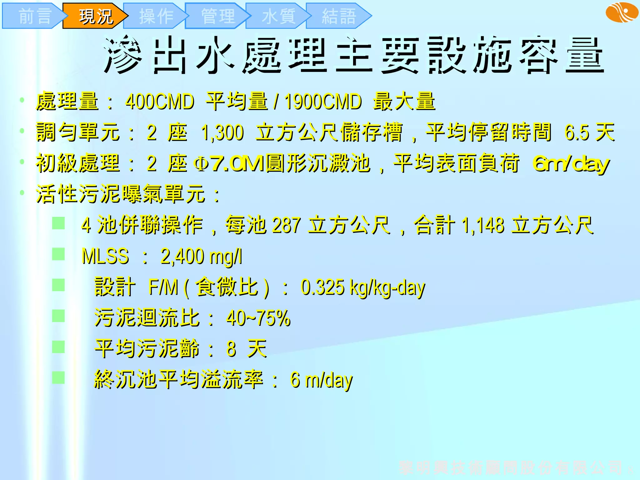 滲出水處理主要設施容量   處理量： 400CMD  平均量 / 1900CMD  最大量 調勻單元： 2  座  1,300  立方公尺儲存槽，平均停留時間  6.5 天 初級處理： 2  座 Φ 7.0M 圓形沉澱池，平均表面負荷  6m/day   活性污泥曝氣單元： 4 池併聯操作，每池 287 立方公尺，合計 1,148 立方公尺 MLSS ： 2,400 mg/l 設計  F/M ( 食微比 ) ： 0.325 kg/kg-day 污泥迴流比： 40~75% 平均污泥齡： 8  天 終沉池平均溢流率： 6 m/day 結語 水質 管理 操作 現況 前言 
