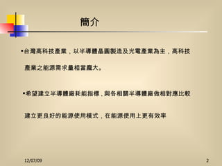 希望建立半導體廠耗能指標 , 與各相關半導體廠做相對應比較 建立更良好的能源使用模式，在能源使用上更有效率 簡介 台灣高科技產業，以半導體晶圓製造及光電產業為主，高科技 產業之能源需求量相當龐大。 