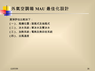 外氣空調箱 MAU 最佳化設計 潔淨評估比較如下： ( 一 ) 、風機位置 : 鼓風式及抽風式 ( 二 ) 、冰水系統 : 單冰水及雙冰水 ( 三 ) 、加熱系統 : 電熱及熱回收系統 ( 四 ) 、出風溫度 