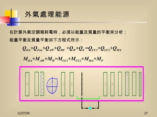 外氣處理能源 在計算外氣空調箱耗電時，必須以能量及質量的平衡來分析； 能量平衡及質量平衡如下方程式所示： Q OA +Q Fan +Q AW +Q HC  +Q W +Q E  =Q CC1 +Q CC2 +Q MA  M OA +M AW +M W =M CC1 +M CC2 +M MA +M P  
