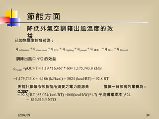 節能方面 降低外氣空調箱出風溫度的效益   已知無塵室的負荷為 :  q  infiltration  + q  clean room  + q  FFU  + q  Lighting  + q  people  + q   其他   = q  MAU  + q  Dry coil   調降出風口 1℃ 的效益  q  MAU  =ρQC△T = 1.19 * 16,467 * 60= 1,175,743.8  kJ/hr =1,175,743.8  ÷  4.186 (kJ/kcal)  ÷  3024 (kcal/RT) = 92.8 RT 先前計算每冷卻負荷所須要之電力能源是 0.257 , 換算一日節省的電費為 :  = 92.8( RT )*3,024(kcal/RT) ÷860(kcal/kW)*1.7( 平均購電成本 )*24  =  $13,313.4 NTD 
