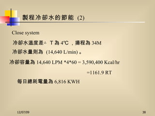 製程冷卻水的節能   (2) Close system 每日總耗電量為 6,816 KWH   冷卻容量為 14,640  LPM *4*60 = 3,590,400  Kcal/hr 冷卻水溫度差△ T 為 4℃ ，揚程為 34M 冷卻水量則為   (14,640 L/min) 。 =1161.9 RT 