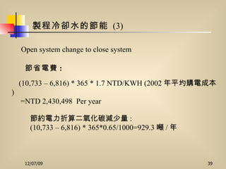 製程冷卻水的節能   (3) (10,733 – 6,816) * 365 * 1.7 NTD/KWH (2002 年平圴購電成本 )  =NTD 2,430,498  Per year Open system change to close system 節省電費 :   節約電力折算二氧化碳減少量 : (10,733 – 6,816) * 365*0.65/1000=929.3 噸 / 年   