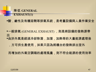 降低 GENERAL EXHAUST(1)   酸，鹼性及有機溶劑等排氣系統，是考量設備與人員作業安全   一般排氣 (GENERAL EXHAUST) ，則是將設備的發熱源帶出   而增加的外氣空調箱的處理風量，則不符合能源的使用效率   由於外氣是經過冷卻除溼，加溼，加熱等的大量能源處理後 ，方可供生產使用，如果只因為將機台的發熱排出室外 