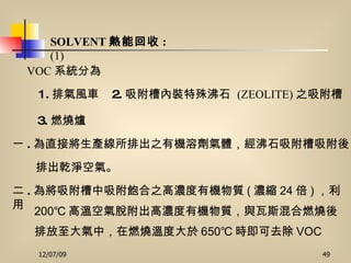 SOLVENT 熱能回收 :  (1) VOC 系統分為   1. 排氣風車   2. 吸附槽內裝特殊沸石   (ZEOLITE) 之吸附槽 3. 燃燒爐   一 . 為直接將生產線所排出之有機溶劑氣體，經沸石吸附槽吸附後 排出乾淨空氣。 二 . 為將吸附槽中吸附飽合之高濃度有機物質 ( 濃縮 24 倍 ) ，利用 200 ℃ 高溫空氣脫附出高濃度有機物質，與瓦斯混合燃燒後 排放至大氣中，在燃燒溫度大於 650 ℃ 時即可去除 VOC 