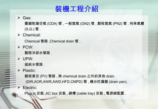 裝機工程介紹 Gas : 壓縮乾燥空氣 (CDA) 管 , 一般氮氣 (GN2) 管 , 製程氮氣 (PN2) 管 , 特殊氣體 (S.G.) 管 . Chemical :  Chemical 管路 ,Chemical drain 管 . PCW:  製程冷卻水管路 . UPW :  超純水管路 . Plastic:  製程真空 (PV) 管路 , 除 chemical drain 之外的其他 drain (DIR,AOR,AWR,AWD,HFD,CMPD) 管 , 機台防漏盤 (drain pan). Electric: Plug in 安裝 ,AC box 安裝 , 線槽 (cable tray) 安裝 , 電源線配置 . 