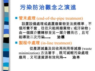污染防治觀念之演進 管末處理 (end-of-the-pipe treatment)   設置設備處理或處置廢棄物至法規標準，不僅所費不貲，往往只能將廢棄物 ( 或汙染物 ) 由一個媒介體轉移至另一媒介體而已，且可能導致二次污染  治標 製程中處理 (in-line treatment)   從產源減量及回收再利用等減廢 (waste minimization) 方法著手，既可減輕污染處理廢用，又可達資源有效利用  治本 