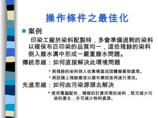 操作條件之最佳化 案例 印染工廠於染料配製時，多會準備過剩的染料以確保布匹印染的品質均一，這些殘餘的染料倒入廢水溝中形成一嚴重廢水問題 。 傳統思維：如何直接解決此環境問題 * 將殘餘的染料倒入收集桶當成固體廢棄物處理。 * 將設備上殘餘廢液以廢布擦拭後再進行清洗。 先進思維：如何由污染源頭去解決 * 使用電腦配色，精確的計算所需的染料，既可減少污  染的產生，亦可減少物料資源。 