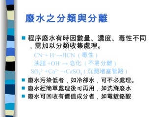 廢水之分類與分離 程序廢水有時因數量、濃度、毒性不同，需加以分類收集處理。 CN -- + H + ->HCN  ( 毒性 ) 油脂 +OH -  -> 皂化  ( 不易分離 ) SO 4 2-  +Ca 2+  ->CaSO 4  ( 沉澱堵塞管路 ) 廢水污染低者，如冷卻水，可不必處理。 廢水經簡單處理後可再用，如洗滌廢水 廢水可回收有價值成分者，如電鍍鉻酸 