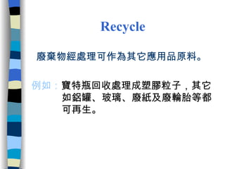 Recycle   廢棄物經處理可作為其它應用品原料。 例如： 寶特瓶回收處理成塑膠粒子，其它  如鋁罐、玻璃、廢紙及廢輪胎等都 可再生。 