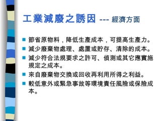工業減廢之誘因 --- 經濟方面 節省原物料，降低生產成本，可提高生產力。 減少廢棄物處理、處置或貯存、清除的成本。 減少符合法規要求之許可、偵測或其它應實施規定之成本。 來自廢棄物交換或回收再利用所得之利益。 較低意外或緊急事故等環境責任風險或保險成本。 