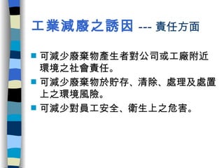 工業減廢之誘因 --- 責任方面 可減少廢棄物產生者對公司或工廠附近環境之社會責任 。 可減少廢棄物於貯存 、 清除 、 處理及處置上之環境風險 。 可減少對員工安全 、 衛生上之危害 。 