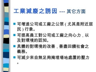 工業減廢之誘因 --- 其它方面 可增進公司或工廠之公眾 ( 尤其是附近居民 ) 行象 。 可提高員工對公司或工廠之向心力 ， 以及對環境的認知 。 具體的對環境的改善 ， 善盡回饋社會之義務 。 可減少來自無足夠掩埋場地處置的壓力 。 