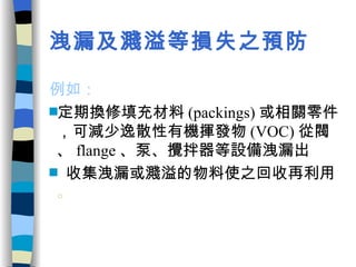 洩漏及濺溢等損失之預防   例如：  定期換修填充材料 (packings) 或相關零件，可減少逸散性有機揮發物 (VOC) 從閥、 flange 、泵、攪拌器等設備洩漏出 收集洩漏或濺溢的物料使之回收再利用 。 