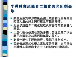 半導體業超臨界二氧化碳光阻劑去除 顯影及蝕刻等步驟後晶圓上殘留物之去除需消耗甚大量的純水同時產生可觀的廢液。 此法以超臨界二氧化碳取代有害溶劑及腐蝕化學品。 二氧化碳也使用在清洗步驟，因此免除了以去離子水清洗及以異丙醇乾燥之需求。 此操作簡化了製造流程，降低了操作成本。 因無傳統濕式化學之高黏度的問題，亦可符合半導體工業朝向小尺寸 IC 發展的技術需求。 