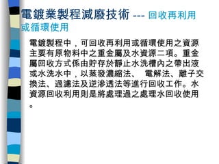 電鍍業製程減廢技術 --- 回收再利用或循環使用 電鍍製程中，可回收再利用或循環使用之資源主要有原物料中之重金屬及水資源二項。重金屬回收方式係由貯存於靜止水洗槽內之帶出液或水洗水中，以蒸發濃縮法、 電解法、離子交換法、過濾法及逆滲透法等進行回收工作。水資源回收利用則是將處理過之處理水回收使用。 