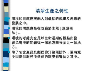 清淨生產之特性 環境的考慮應被融入到最初的規畫及未來的發展之中。 環境的問題應是在防範於未然 ( 源頭預防 ) 。 環境的考慮完全是以生命週期的觀點出發，避免環境的問題從一個地方轉移至另一個地方。 除了包含產品及製程的汙染預防外，更將減少因提供服務所造成的環境影響納入其中。 