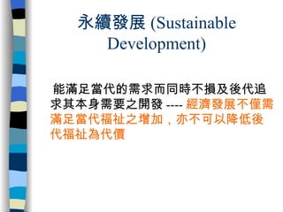 永續發展 (Sustainable Development) 能滿足當代的需求而同時不損及後代追求其本身需要之開發 ---- 經濟發展不僅需滿足當代福祉之增加，亦不可以降低後代福祉為代價 