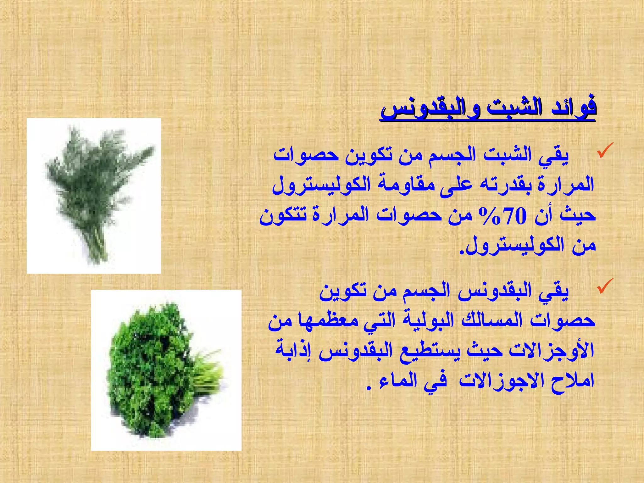 ‫والبقدونس‬ ‫الشبت‬ ‫فوائد‬‫والبقدونس‬ ‫الشبت‬ ‫فوائد‬
‫حصوات‬ ‫تكوين‬ ‫من‬ ‫الجسم‬ ‫الشبت‬ ‫يقي‬
‫الكوليسترول‬ ‫مقاومة‬ ‫على‬ ‫بقدرته‬ ‫المرارة‬
‫أن‬ ‫حيث‬70‫تتكون‬ ‫المرارة‬ ‫حصوات‬ ‫من‬ %
.‫الكوليسترول‬ ‫من‬
‫تكوين‬ ‫من‬ ‫الجسم‬ ‫البقدونس‬ ‫يقي‬
‫من‬ ‫معظمها‬ ‫التي‬ ‫البولية‬ ‫المسالك‬ ‫حصوات‬
‫إذابة‬ ‫البقدونس‬ ‫يستطيع‬ ‫حيث‬ ‫الوجزالت‬
. ‫الماء‬ ‫في‬ ‫الجوزالت‬ ‫امل ح‬
 