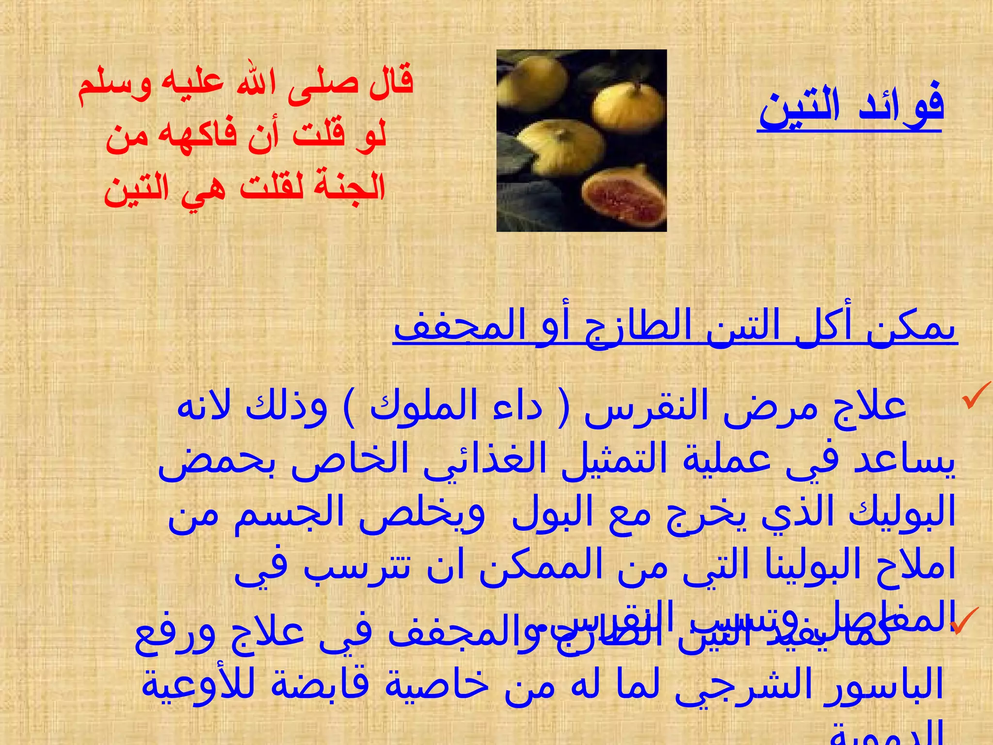 ‫التين‬ ‫فوائد‬
‫المجفف‬ ‫أو‬ ‫الطازج‬ ‫التين‬ ‫أكل‬ ‫يمكن‬
‫لهنه‬ ‫وذلك‬ ( ‫الملوك‬ ‫داء‬ ) ‫النقرس‬ ‫مرض‬ ‫علج‬
‫بحمض‬ ‫الخاص‬ ‫الغذائي‬ ‫التمثيل‬ ‫عملية‬ ‫في‬ ‫يساعد‬
‫من‬ ‫الجسم‬ ‫ويخلص‬ ‫البول‬ ‫مع‬ ‫يخرج‬ ‫الذي‬ ‫البوليك‬
‫في‬ ‫تترسب‬ ‫ان‬ ‫الممكن‬ ‫من‬ ‫التي‬ ‫البولينا‬ ‫امل ح‬
‫النقرس‬ ‫وتسبب‬ ‫المفاصل‬.
‫وسلم‬ ‫عليه‬ ‫ال‬ ‫صلى‬ ‫قال‬
‫من‬ ‫فاكهه‬ ‫أن‬ ‫قلت‬ ‫لو‬
‫التين‬ ‫هي‬ ‫لقلت‬ ‫الجنة‬
‫ورفع‬ ‫علج‬ ‫في‬ ‫والمجفف‬ ‫الطازج‬ ‫التين‬ ‫يفيد‬ ‫كما‬
‫للوعية‬ ‫قابضة‬ ‫خاصية‬ ‫من‬ ‫له‬ ‫لما‬ ‫الشرجي‬ ‫الباسور‬
 