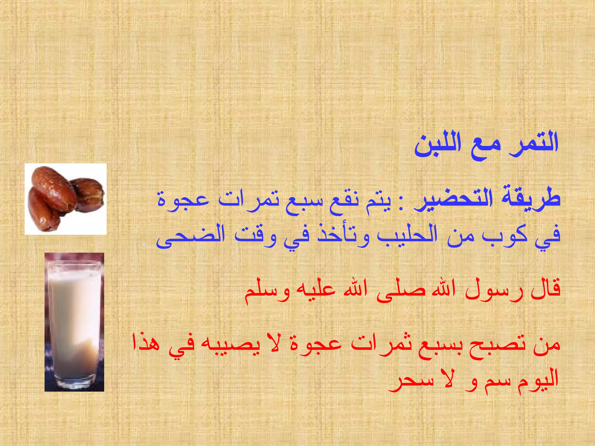 ‫اللبن‬ ‫مع‬ ‫التمر‬
‫التحضير‬ ‫طريقة‬‫عجوة‬ ‫تمرات‬ ‫سبع‬ ‫نقع‬ ‫يتم‬ :
‫الضحى‬ ‫وقت‬ ‫في‬ ‫وتأخذ‬ ‫الحليب‬ ‫من‬ ‫كوب‬ ‫في‬.
‫وسلم‬ ‫عليه‬ ‫ال‬ ‫صلى‬ ‫ال‬ ‫رسول‬ ‫قال‬
‫هذا‬ ‫في‬ ‫يصيبه‬ ‫ل‬ ‫عجوة‬ ‫ثمرات‬ ‫بسبع‬ ‫تصبح‬ ‫من‬
‫سحر‬ ‫ل‬ ‫و‬ ‫سم‬ ‫اليوم‬
 