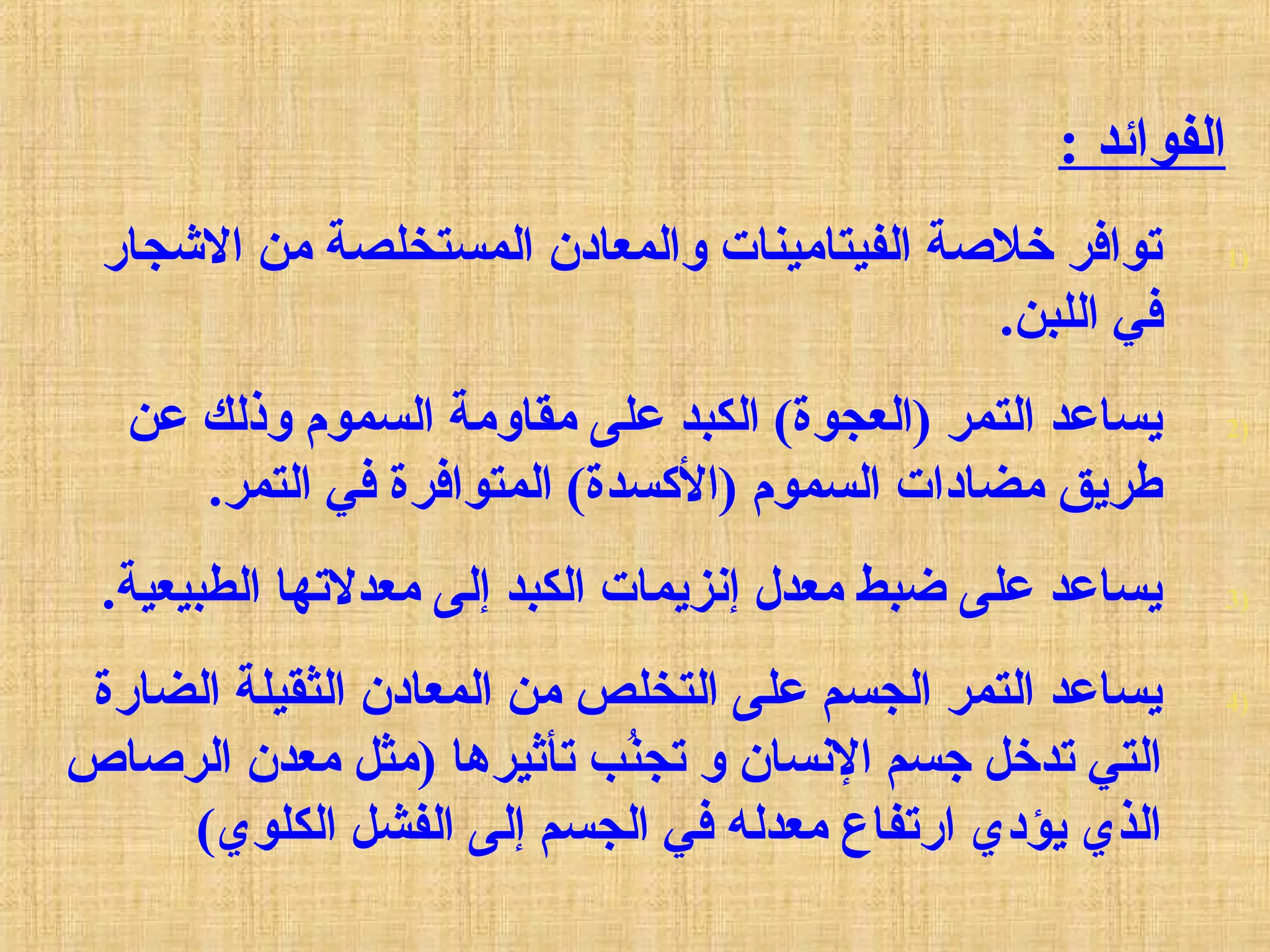 : ‫الفوائد‬
1)‫الجشجار‬ ‫من‬ ‫المستخلصة‬ ‫والمعادن‬ ‫الفيتامينات‬ ‫خلةصة‬ ‫توافر‬
.‫اللبن‬ ‫في‬
2)‫عن‬ ‫وذلك‬ ‫السموم‬ ‫مقاومة‬ ‫على‬ ‫الكبد‬ (‫)العجوة‬ ‫التمر‬ ‫يساعد‬
.‫التمر‬ ‫في‬ ‫المتوافرة‬ (‫)السكسدة‬ ‫السموم‬ ‫مضادات‬ ‫طريق‬
3).‫الطبيعية‬ ‫معدلتها‬ ‫إلى‬ ‫الكبد‬ ‫إنزيمات‬ ‫معدل‬ ‫ضبط‬ ‫على‬ ‫يساعد‬
4)‫الضارة‬ ‫الثقيلة‬ ‫المعادن‬ ‫من‬ ‫التخلص‬ ‫على‬ ‫الجسم‬ ‫التمر‬ ‫يساعد‬
‫الرةصاص‬ ‫معدن‬ ‫)مثل‬ ‫تأثيرها‬ ‫ن ب‬ُ‫ب‬‫تج‬ ‫و‬ ‫النسان‬ ‫جسم‬ ‫تدخل‬ ‫التي‬
(‫الكلوي‬ ‫الفشل‬ ‫إلى‬ ‫الجسم‬ ‫في‬ ‫معدله‬ ‫ارتفاع‬ ‫يؤدي‬ ‫الذي‬
 