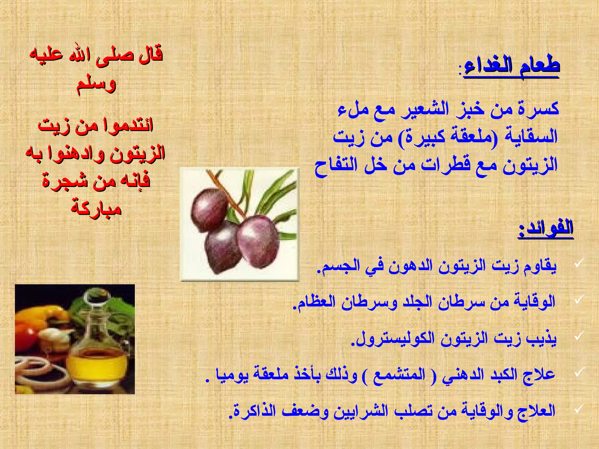 ‫الغداء‬ ‫طعام‬‫الغداء‬ ‫طعام‬:
‫ملء‬ ‫مع‬ ‫الشعير‬ ‫خبز‬ ‫من‬ ‫سكسرة‬
‫زيت‬ ‫من‬ (‫سكبيرة‬ ‫)ملعقة‬ ‫السقاية‬
‫التفاح‬ ‫خل‬ ‫من‬ ‫قطرات‬ ‫مع‬ ‫الزيتون‬
‫عليه‬ ‫ال‬ ‫ةصلى‬ ‫قال‬‫عليه‬ ‫ال‬ ‫ةصلى‬ ‫قال‬
‫وسلم‬‫وسلم‬
‫زيت‬ ‫من‬ ‫ائتدموا‬‫زيت‬ ‫من‬ ‫ائتدموا‬
‫به‬ ‫وادهنوا‬ ‫الزيتون‬‫به‬ ‫وادهنوا‬ ‫الزيتون‬
‫جشجرة‬ ‫من‬ ‫فإنه‬‫جشجرة‬ ‫من‬ ‫فإنه‬
‫مبارسكة‬‫مبارسكة‬
:‫الفوائد‬:‫الفوائد‬
.‫الجسم‬ ‫في‬ ‫الدهون‬ ‫الزيتون‬ ‫زيت‬ ‫يقاوم‬
.‫العظام‬ ‫وسرطان‬ ‫الجلد‬ ‫سرطان‬ ‫من‬ ‫الوقاية‬
.‫الكوليسترول‬ ‫الزيتون‬ ‫زيت‬ ‫يذي ب‬
. ‫يوميا‬ ‫ملعقة‬ ‫بأخذ‬ ‫وذلك‬ ( ‫المتشمع‬ ) ‫الدهني‬ ‫الكبد‬ ‫عل ج‬
.‫الذاسكرة‬ ‫وضعف‬ ‫الشرايين‬ ‫تصل ب‬ ‫من‬ ‫والوقاية‬ ‫العل ج‬
 