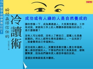 成功或有人緣的人是自然養成的 請你想像一下，成為溝通達人、大受異性歡迎、工作有成就、家庭和工作上的人際關係都很融洽的自己，是什麼模樣？ 沒有人可以相信、沒有人了解自己，這種人生是最寂寞的。所以人經常在尋找這樣的人，一旦找到了，就會覺得自己幸福無比。 成功或有人緣的人，其實就是善於讓人產生幸福感、讓人感到舒服的人。不管他們的言行是真是假，都無關緊要，因為他們擁有使人感到幸福的技術。 這個技術無疑就是冷讀術。 
