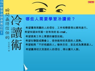 哪些人需要學習冷讀術？ 希望獲得周圍的人的信任，工作和戀愛得以順利進行。 希望知道如何寫一封有效的 E-mail 。 希望提高工作上需要的會話技能。 希望在聯誼或舞會上，很快能和初見面的人混熟。 希望能與「不好相處的人」愉快交往，並且成為溝通達人。 希望贏得初次見面的人的信任，得以擴大人脈。  