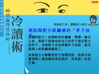 有助於工作、戀愛的小技巧 測試與對方距離感的「杯子技巧」 找個和對方一起喝飲料的機會，閒聊一會兒之後，假裝不經意地把自己的杯子移近對方的杯子，如果對方沒有移動杯子的話，就可說兩人的距離感縮短了。 如果對方又默默把杯子移開的話，就表示他覺得兩人還是維持現狀就好，沒有進一步的打算。 
