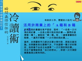 有助於工作、戀愛的小技巧 活用於商業上的「 A 箱和 B 箱」法 把兩份契約書擺在客戶面前，說明：「一份是一次付清的契約書，一份是分期付款的契約書 -- 請問你選擇哪一種？」當說到「哪一種」時，一邊看著顧客的眼睛，一邊用手輕觸「一次付清的契約書」。 當然，如果顧客早已經決定要分期付款，那就另當別論。如果顧客是在猶豫不決，不知選哪一種才好的階段，他就會不由自主地選擇「一次付清的契約書」，而且不會懷疑那是「自己的想法」，即使一次付清對業務員是比較有利的。 