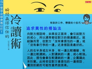 有助於工作、戀愛的小技巧 追求異性的搭訕法   向對方搭話時，如果從正面來，會引起對方的戒心，所以通常都從對方的側邊親近。就結論而言，從對方「沒有拿提包的一邊」或「沒有拿行李的一邊」近身搭話是最好的。 人的右半身或左半身，有一邊比較機敏，有一邊比較遲鈍。人對遲鈍的一邊，戒心較強。因此，提包會拿在較遲鈍的一邊，企圖藉此來防禦。此時若從對方拿提包的一邊搭話，遭到拒絕的可能性當然就很高。 