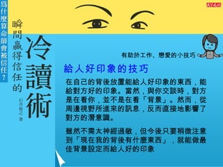 有助於工作、戀愛的小技巧 給人好印象的技巧   在自己的背後放置能給人好印象的東西，能給對方好的印象。當然，與你交談時，對方是在看你，並不是在看「背景」。然而，從周邊視野所進來的訊息，反而直接地影響了對方的潛意識。 雖然不需太神經過敏，但今後只要稍微注意到「現在我的背後有什麼東西」，就能做最佳背景設定而給人好的印象 