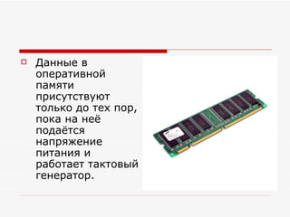 Данные в оперативной памяти присутствуют только до тех пор, пока на неё подаётся напряжение питания и работает тактовый генератор. 
