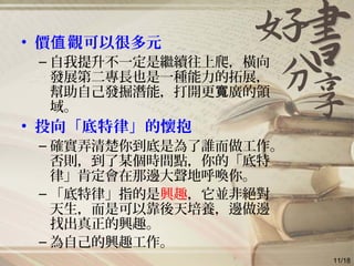 • 價 觀可以很多元值
– 自我提升不一定是繼續往上爬，橫向
發展第二專長也是一種能力的拓展，
幫助自己發掘潛能，打開更 廣的領寬
域。
• 投向「底特律」的懷抱
– 確實弄清楚你到底是為了誰而做工作。
否則，到了某個時間點，你的「底特
律」肯定會在那邊大聲地呼喚你。
– 「底特律」指的是興趣，它並非絕對
天生，而是可以靠後天培養，邊做邊
找出真正的興趣。
– 為自己的興趣工作。
11/18
 