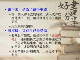 • 蹲下去，是為了跳得更遠
– 當一個人蹲下去的時候，別人或許以
為他矮了一截，但其實他是為了跳得
更遠！
– 用規模換取視野。
• 發牢騷，只有自己最受傷
– 要 脫牢騷族，就必須學習「掙 正面思
考」，遇到挫折先想辦法轉移注意力
，把思考焦點集中在解決方案，找出
如何做，才是對自己最有利。
– 負面情緒只有殺傷力，正面思考才有
力量。
12/18
 