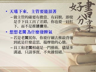 • 天 下來，主管要能頂著塌
– 做主管的確要有擔當、有肩膀，即使
是手下員工出了差錯，你也要一肩扛
下，而不是推 塞。諉搪
• 想想老 為什麼發脾氣闆
– 若是老 罵你，你要仔細去推敲背後闆
到底是什麼意思，揣摩他的心態。
– 員工和老 相處是一門藝術，儘量多闆
溝通，只談事實，不夾雜情緒。
13/18
 