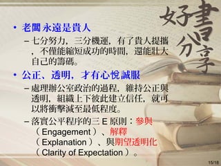• 老 永遠是貴人闆
– 七分努力，三分機運，有了貴人提攜
，不僅能縮短成功的時間，還能壯大
自己的籌碼。
• 公正、透明，才有心 誠服悅
– 處理辦公室政治的過程，維持公正與
透明，組織上下彼此建立信任，就可
以將衝擊減至最低程度。
– 落實公平程序的三 E 原則：參與
（ Engagement ）、解釋
（ Explanation ）、與期望透明化
（ Clarity of Expectation ）。
15/18
 