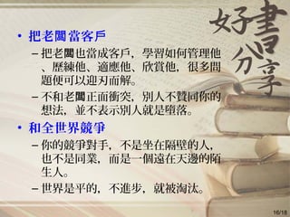 • 把老 當客闆 戶
– 把老 也當成客戶，學習如何管理他闆
、歷練他、適應他、欣賞他，很多問
題便可以迎刃而解。
– 不和老 正面衝突，別人不贊同你的闆
想法，並不表示別人就是墮落。
• 和全世界競爭
– 你的競爭對手，不是坐在隔壁的人，
也不是同業，而是一個遠在天邊的陌
生人。
– 世界是平的，不進步，就被淘汰。
16/18
 