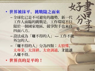 • 世界被抹平，挑戰隨之而來
– 全球化已是不可避免的趨勢，新一代
工作人面臨的跳戰是，工作環境不只
限於一個國家地區，競爭對手也來自
四面八方。
– 設法成為「 不得的人」碰 --- 工作不能
外包的人。
– 「 不得的人」分為四類：碰 太特殊、
太專業、太深耕、太會調適，才能讓
人 不得。碰
• 世界真的是平的！
17/18
 