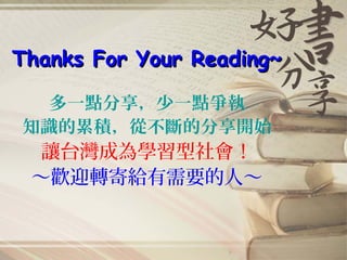 Thanks For Your Reading~Thanks For Your Reading~
多一點分享，少一點爭執
知識的累積，從不斷的分享開始
讓台灣成為學習型社會！
～歡迎轉寄給有需要的人～
 