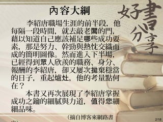 容大綱內
李紹唐職場生涯的前半段，他
每隔一段時間，就去敲老 的門，闆
藉以知道自己應該補足 些成功要哪
素，那是努力、幹勁與熱忱交織而
成的簡明圖像。然而進入下半場，
已經得到 人欣羨的職務、身分、眾
報酬的李紹唐，卻又屢次 棄穩當拋
的日子，重起爐 ，他的考量點何灶
在？
　　本書又再次展現了李紹唐掌握
成功之鑰的細膩與力道， 得 細值 您
細品味。
（摘自博客來網路書 2/18
 