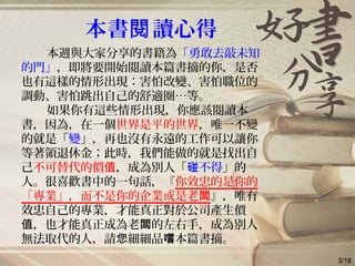 本書 讀心得閱
本週與大家分享的書籍為「勇敢去敲未知
的門」，即將要開始閱讀本篇書摘的你，是否
也有這樣的情形出現：害怕改變、害怕職位的
調動、害怕跳出自己的舒適圈…等。
如果你有這些情形出現，你應該閱讀本
書，因為，在一個世界是平的世界，唯一不變
的就是「變」，再也沒有永遠的工作可以讓你
等著領退休金；此時，我們能做的就是找出自
己不可替代的價值，成為別人「 不得碰 」的
人。很喜歡書中的一句話，『你效忠的是你的
「專業」，而不是你的企業或是老闆』，唯有
效忠自己的專業，才能真正對於公司產生價
，也才能真正成為老 的左右手，成為別人值 闆
無法取代的人，請 細細品 本篇書摘。您 嚐
3/18
 