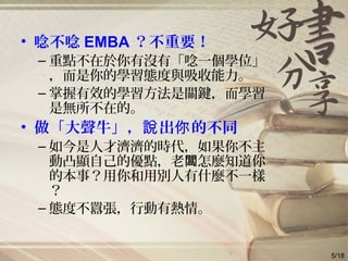 • 唸不唸 EMBA ？不重要！
– 重點不在於你有沒有「唸一個學位」
，而是你的學習態度與吸收能力。
– 掌握有效的學習方法是關鍵，而學習
是無所不在的。
• 做「大聲牛」， 出 的不同說 你
– 如今是人才濟濟的時代，如果你不主
動凸顯自己的優點，老 怎麼知道你闆
的本事？用你和用別人有什麼不一樣
？
– 態度不囂張，行動有熱情。
5/18
 