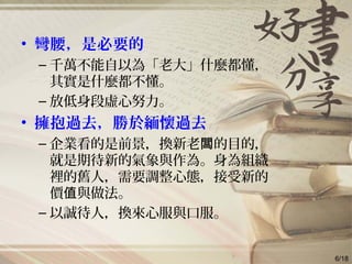 • 彎腰，是必要的
– 千萬不能自以為「老大」什麼都懂，
其實是什麼都不懂。
– 放低身段虛心努力。
• 擁抱過去，勝於緬懷過去
– 企業看的是前景，換新老 的目的，闆
就是期待新的氣象與作為。身為組織
裡的舊人，需要調整心態，接受新的
價 與做法。值
– 以誠待人，換來心服與口服。
6/18
 