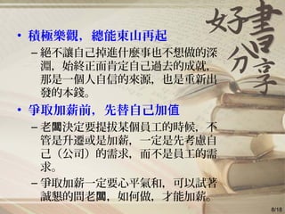 • 積極樂觀，總能東山再起
– 絕不讓自己掉進什麼事也不想做的深
淵，始終正面肯定自己過去的成就，
那是一個人自信的來源，也是重新出
發的本錢。
• 爭取加薪前，先替自己加值
– 老 決定要提拔某個員工的時候，不闆
管是升遷或是加薪，一定是先考慮自
己（公司）的需求，而不是員工的需
求。
– 爭取加薪一定要心平氣和，可以試著
誠懇的問老 ，如何做，才能加薪。闆
8/18
 